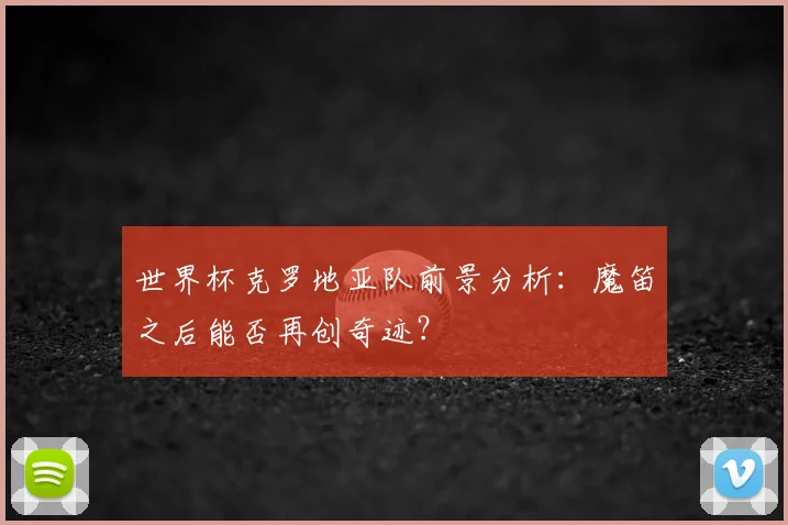 世界杯克罗地亚队前景分析:魔笛之后能否再创奇迹?
